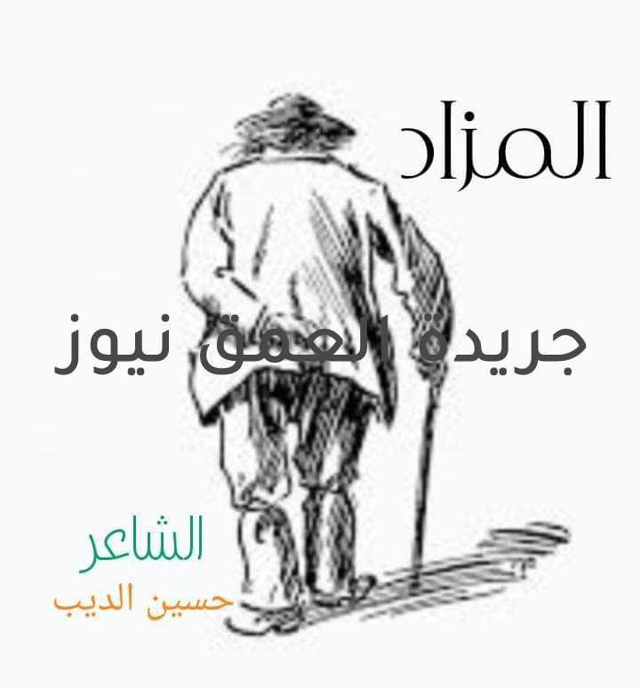 المزاد بقلم/ حسين الديب بدأ المزاد و مين يقول إنو إشترى إنسان ضعيف و الخطوة آيلة للسقوط ضهره من التعب إنحنى في النظرة يشبه للكفيف و مسنود يا دوب على فرع توت بدأ المزاد و مين يقول إنو إشترى عمر في فصل الخريف ف جبينه قصة منتهاه دنيا كان عايشها ضيف و حلمه جوا دروبها تاه في الكف قصة بتشرحه و بتحكي كده في الحياة في الوجنه ضحكة بتترسم و البسمة فيها ألف آه و في الخطوة ضهره بينحني و بينقسم و في خطوة أو ف التانية موت بدأ المزاد و مين يقول إنو إشترى جسم عايش في التابوت بدأ المزاد و مين يقول إنو إشترى بس إللي بايع هيا البضاعة نفسها أشلاء و بايعة بعضها حتى إللي باقي منها حبة رفات جثمان و لكن متسرسبة منه الحاجات جزءه هلكان من التعب و جزء من الأحزان تعب و جزء كان عايش بيقهر في الزمن و اما إنتصر لاقى إن جزءه راح هدر و الجزء منه بينسلب و جزء عايش جوا خوفه في كل ليلة بينهزم و بينوهم بإنه عايش بالأدب و جزء عايش جوا كراكيب ذكريات بدأ المزاد و مين يقول إنو إشترى شنطة دوا و متعلقة في مسمار بدأ المزاد و مين يقول إنو إشترى شغل و شقا و كفاح طويل يشبه محاولة إنتحار بنيان و واصل للسما لكنه آل للإنهيار و العمر في نهاية المطاف راحو خلاص أعوام سمان و باقي أيامه العجاف أيام بتشبه بعضها أيام و قاتله حزنها و إللي باقيله منها حبة عفن هما إللي باقيين من الزمن و أيام تعب من عمر راح من غير تمن بدأ المزاد و مين يقول إنو إشترى جثمان و محتاج الكفن